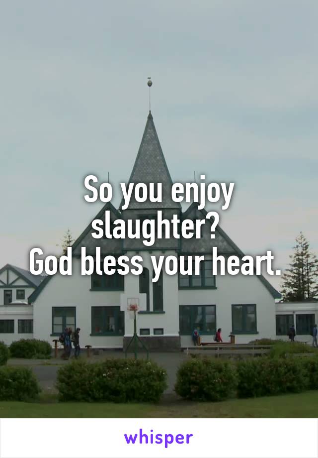 So you enjoy slaughter? 
God bless your heart. 