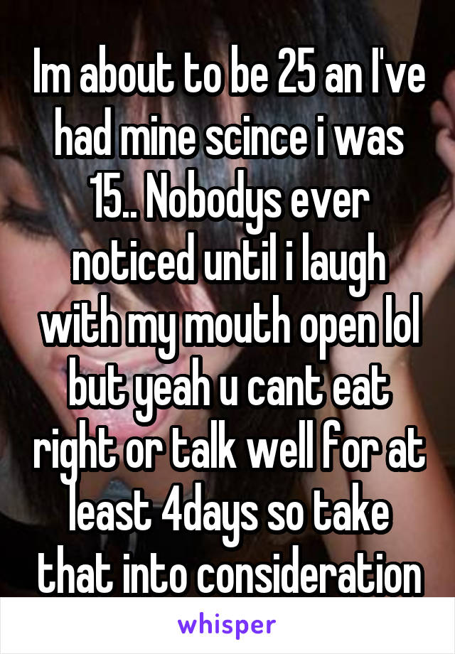 Im about to be 25 an I've had mine scince i was 15.. Nobodys ever noticed until i laugh with my mouth open lol but yeah u cant eat right or talk well for at least 4days so take that into consideration