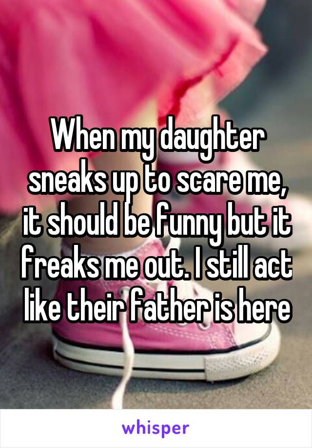 When my daughter sneaks up to scare me, it should be funny but it freaks me out. I still act like their father is here