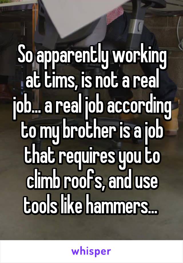 So apparently working at tims, is not a real job... a real job according to my brother is a job that requires you to climb roofs, and use tools like hammers... 