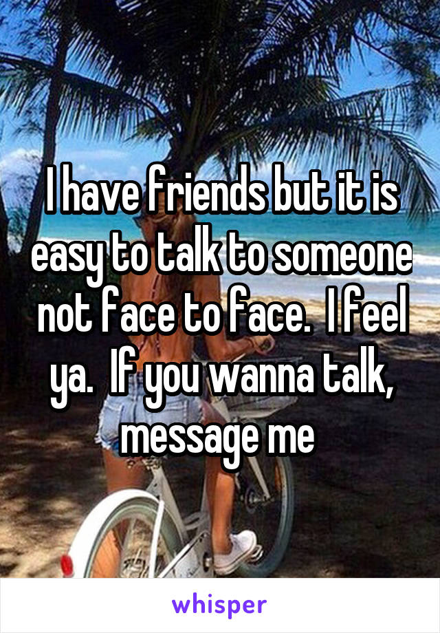 I have friends but it is easy to talk to someone not face to face.  I feel ya.  If you wanna talk, message me 