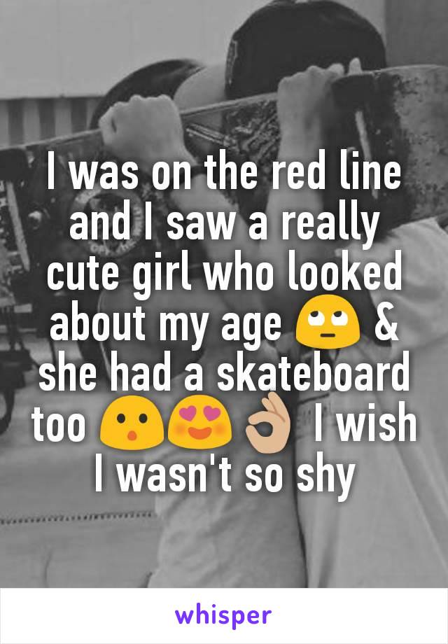 I was on the red line and I saw a really cute girl who looked about my age 🙄 & she had a skateboard too 😯😍👌🏼 I wish I wasn't so shy