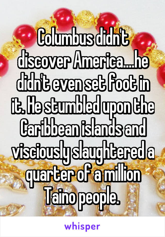 Columbus didn't discover America....he didn't even set foot in it. He stumbled upon the Caribbean islands and visciously slaughtered a quarter of a million Taino people. 