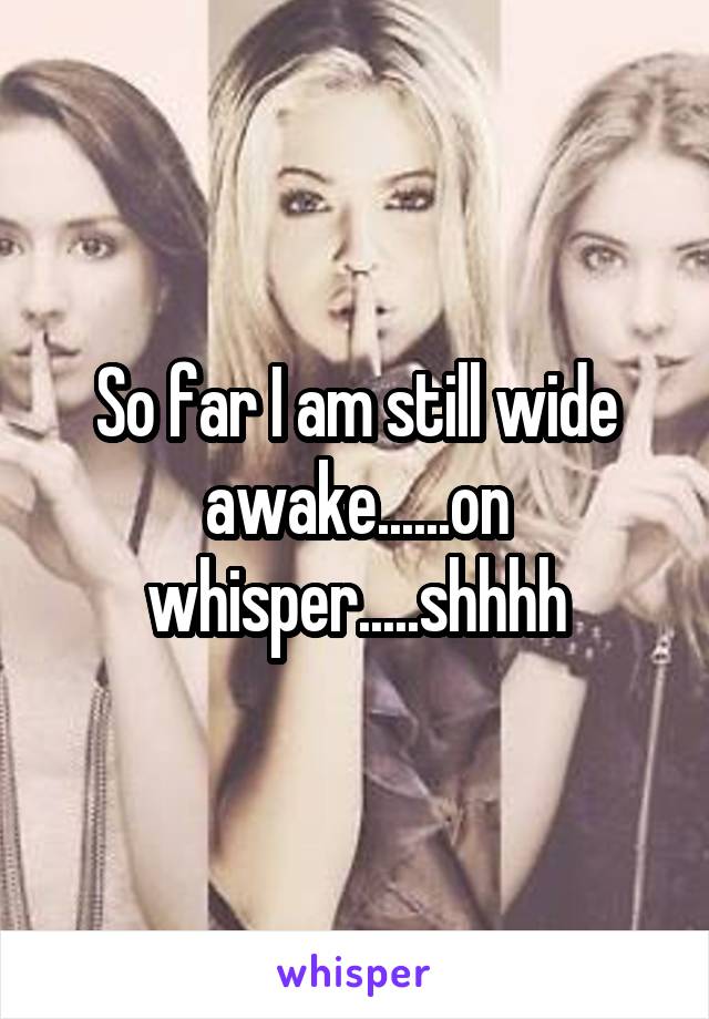 So far I am still wide awake......on whisper.....shhhh