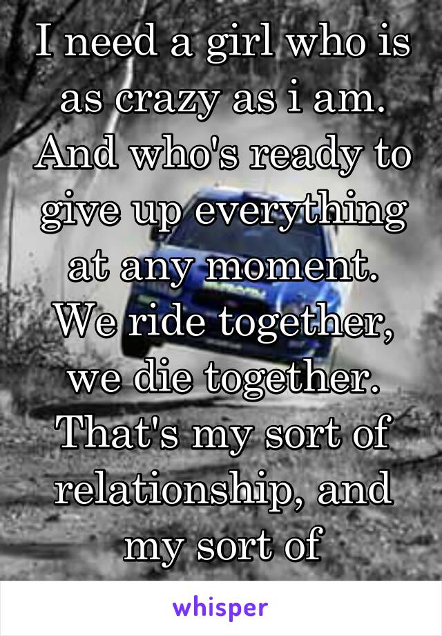 I need a girl who is as crazy as i am. And who's ready to give up everything at any moment. We ride together, we die together. That's my sort of relationship, and my sort of friendship. 