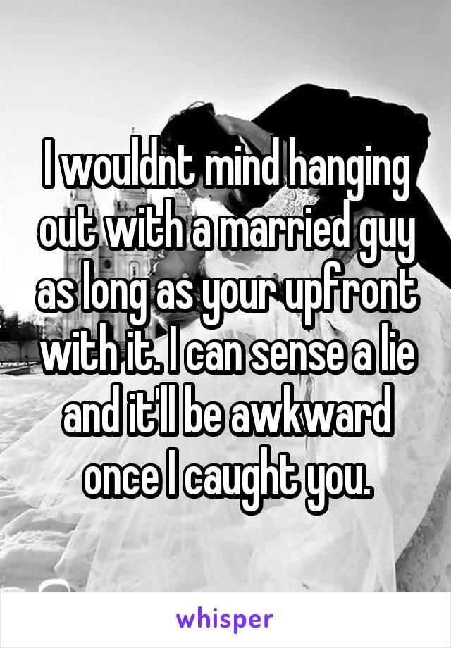 I wouldnt mind hanging out with a married guy as long as your upfront with it. I can sense a lie and it'll be awkward once I caught you.