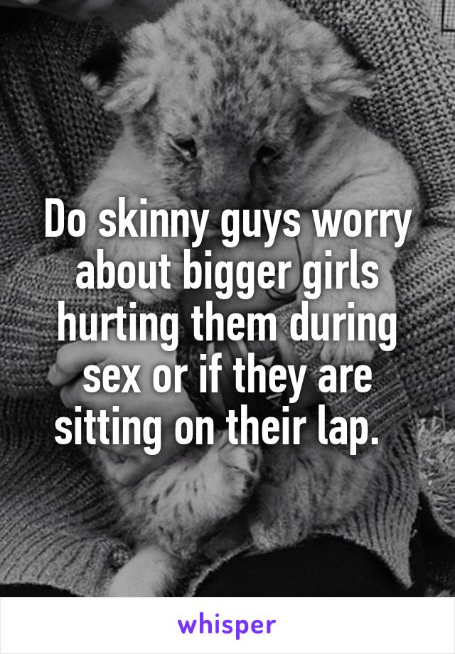 Do skinny guys worry about bigger girls hurting them during sex or if they are sitting on their lap.  