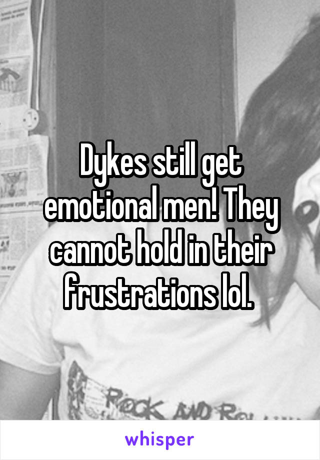 Dykes still get emotional men! They cannot hold in their frustrations lol. 
