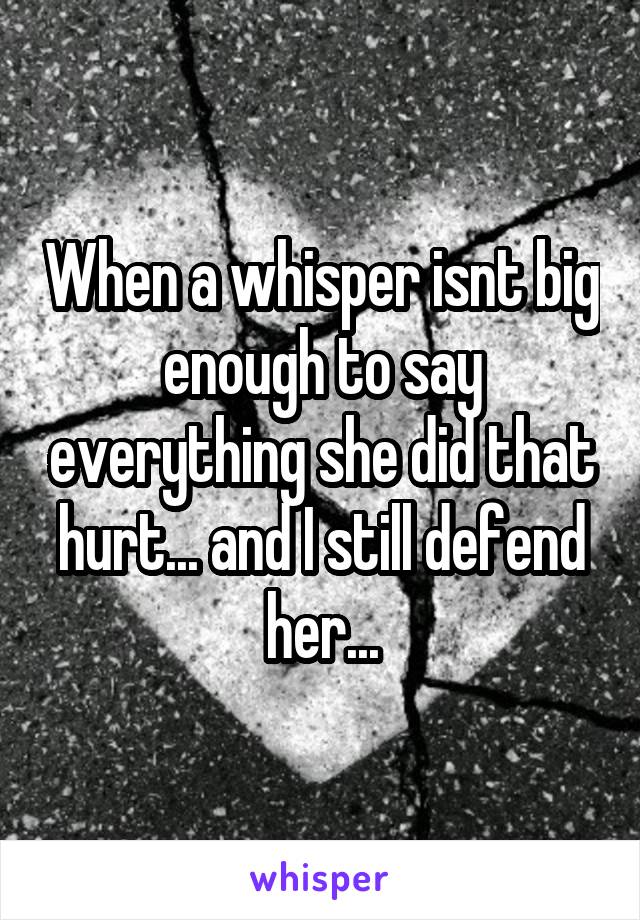When a whisper isnt big enough to say everything she did that hurt... and I still defend her...