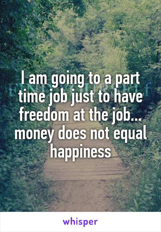 I am going to a part time job just to have freedom at the job... money does not equal happiness