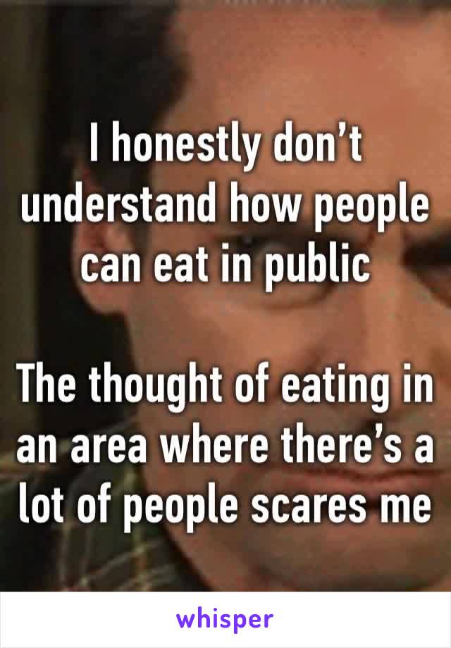 I honestly don’t understand how people can eat in public 

The thought of eating in an area where there’s a lot of people scares me 