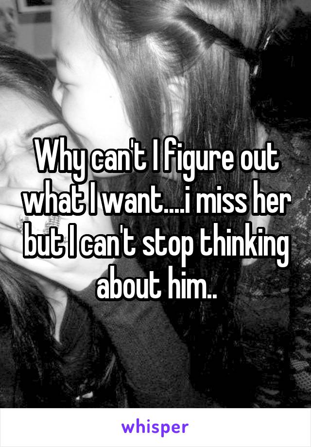 Why can't I figure out what I want....i miss her but I can't stop thinking about him..