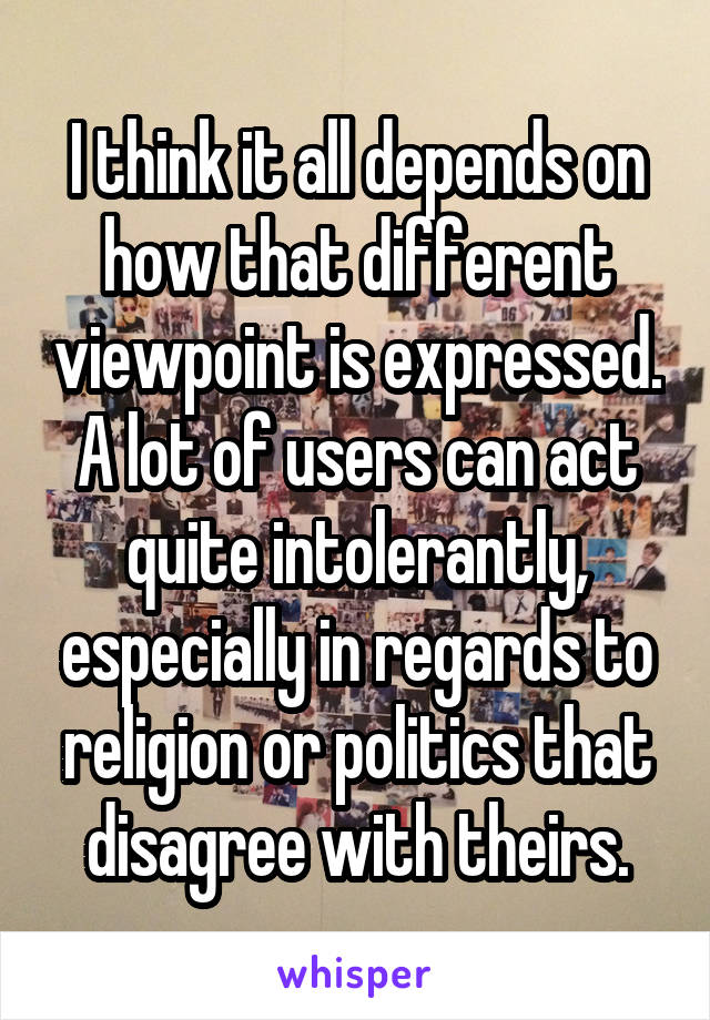 I think it all depends on how that different viewpoint is expressed. A lot of users can act quite intolerantly, especially in regards to religion or politics that disagree with theirs.