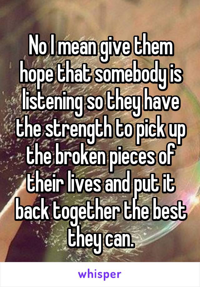 No I mean give them hope that somebody is listening so they have the strength to pick up the broken pieces of their lives and put it back together the best they can.