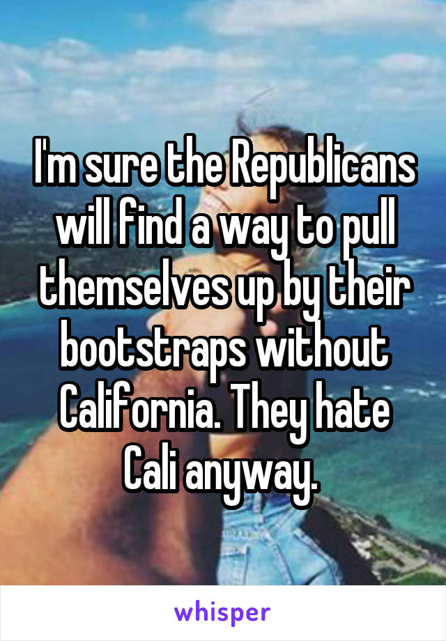 I'm sure the Republicans will find a way to pull themselves up by their bootstraps without California. They hate Cali anyway. 