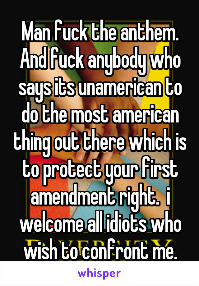 Man fuck the anthem. And fuck anybody who says its unamerican to do the most american thing out there which is to protect your first amendment right.  i welcome all idiots who wish to confront me.