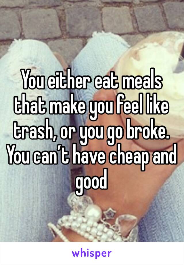 You either eat meals that make you feel like trash, or you go broke. You can’t have cheap and good 