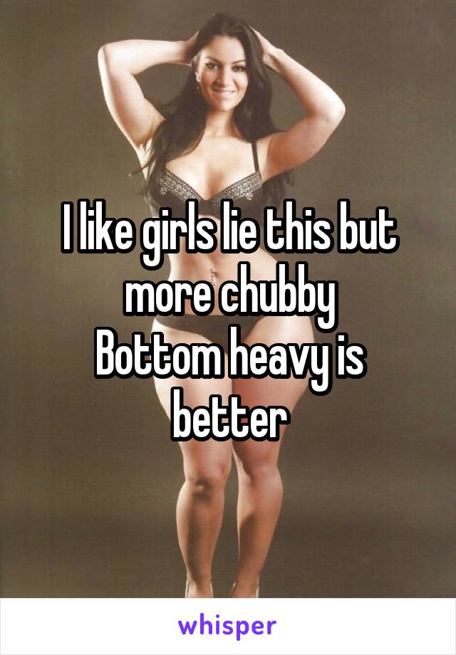 I like girls lie this but more chubby
Bottom heavy is better