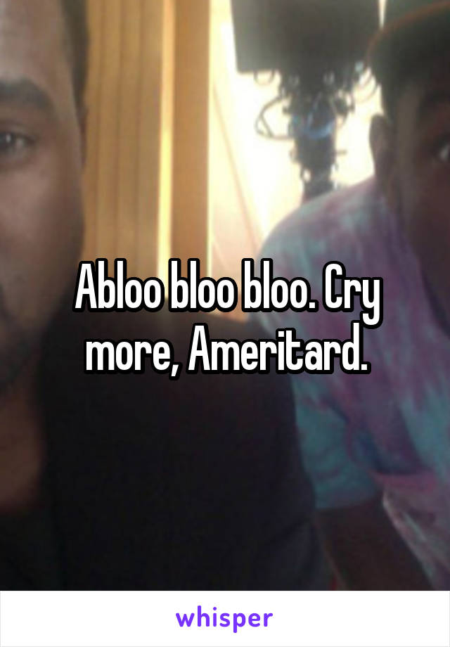 Abloo bloo bloo. Cry more, Ameritard.