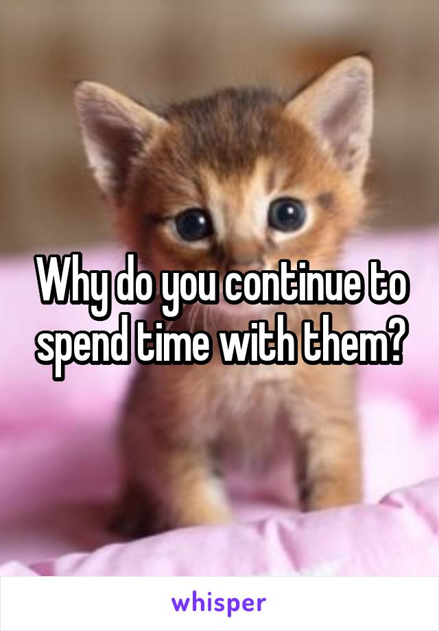 Why do you continue to spend time with them?