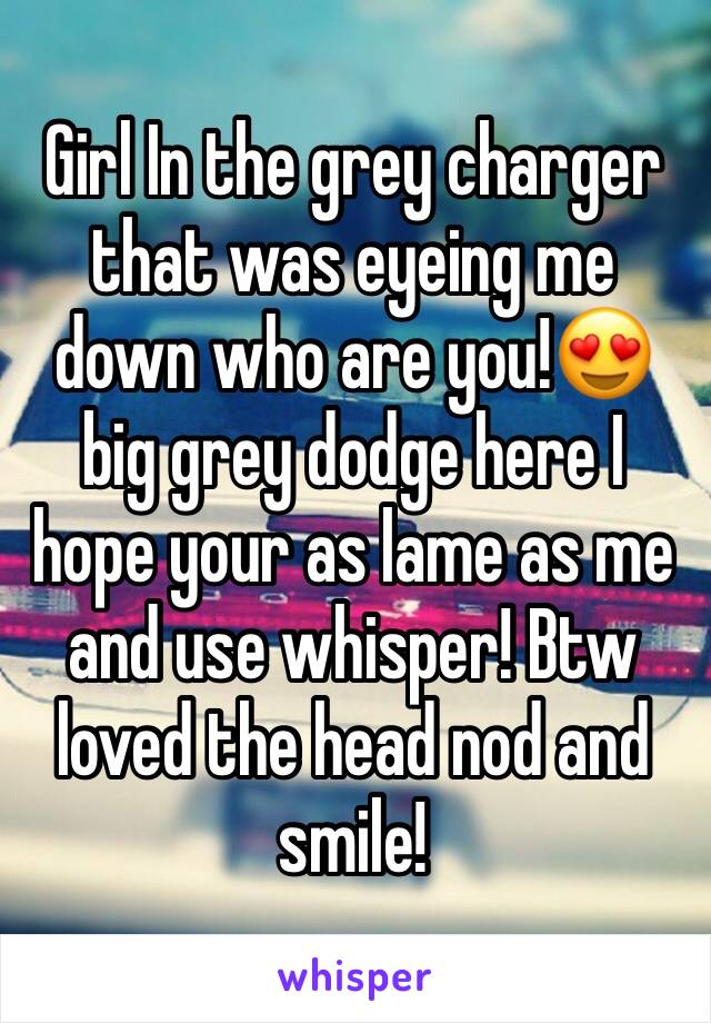 Girl In the grey charger that was eyeing me down who are you!😍 big grey dodge here I hope your as lame as me and use whisper! Btw loved the head nod and smile!