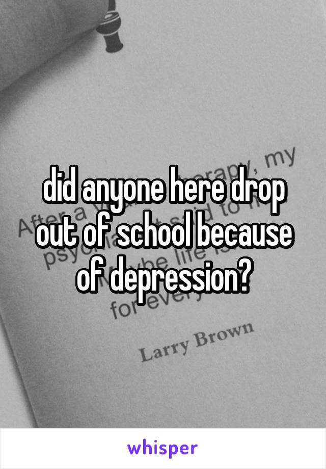 did anyone here drop out of school because of depression?