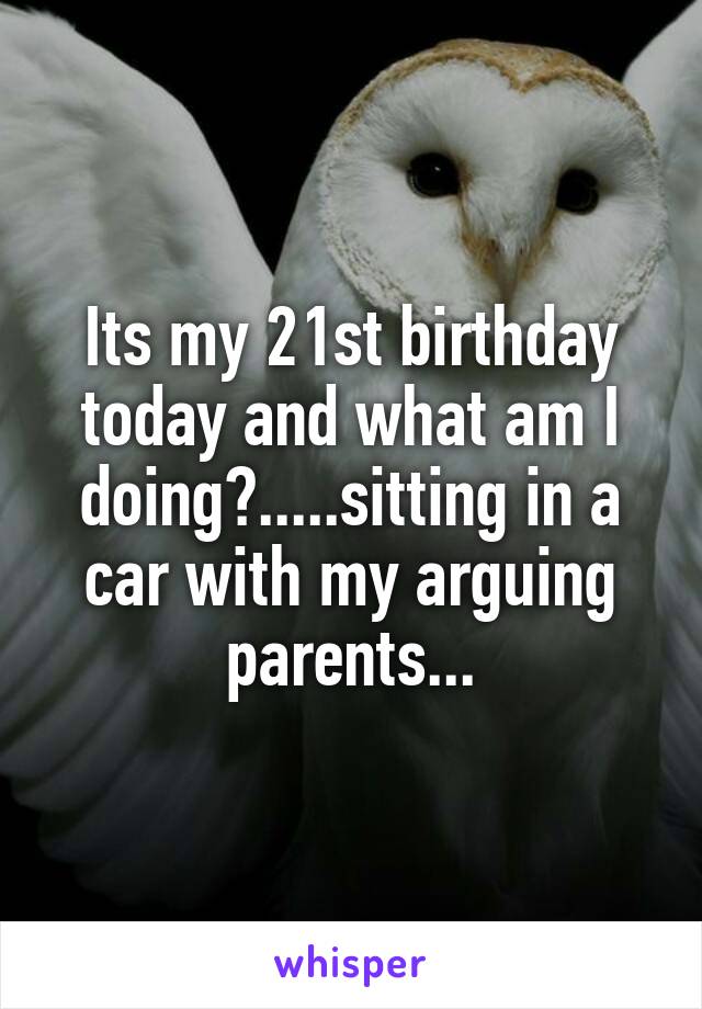 Its my 21st birthday today and what am I doing?.....sitting in a car with my arguing parents...