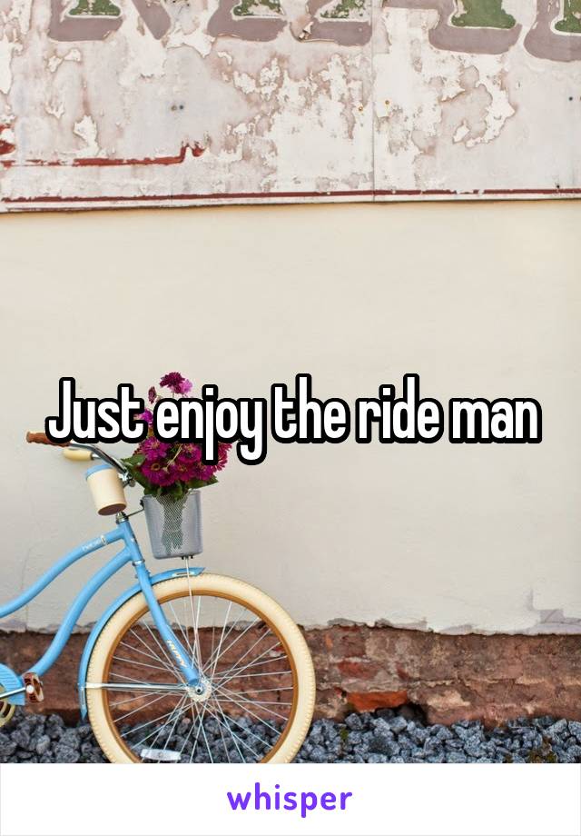 Just enjoy the ride man