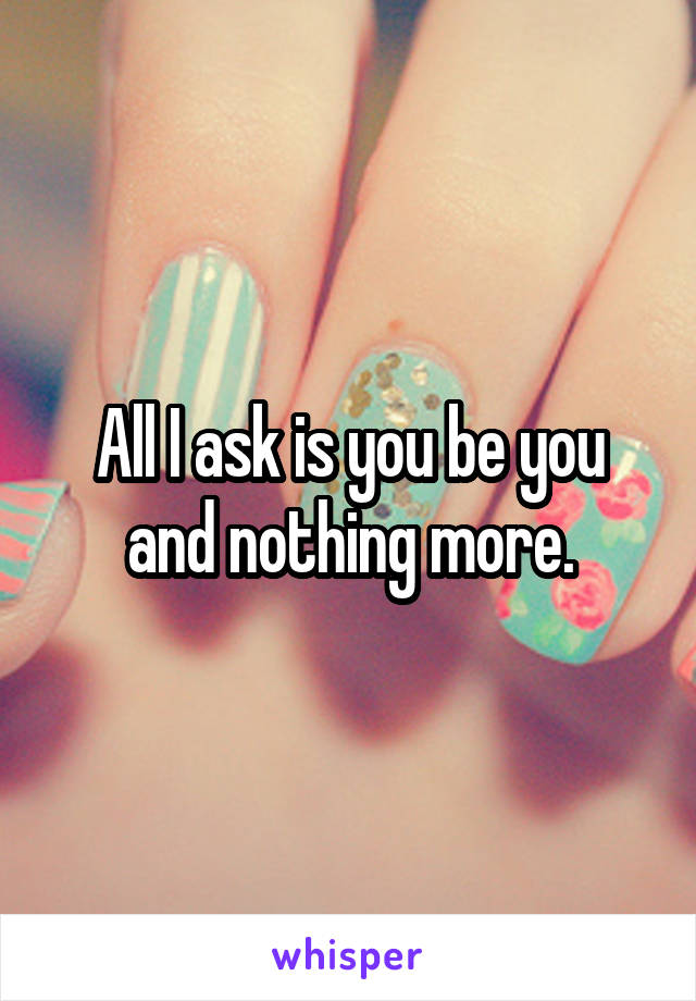 All I ask is you be you and nothing more.
