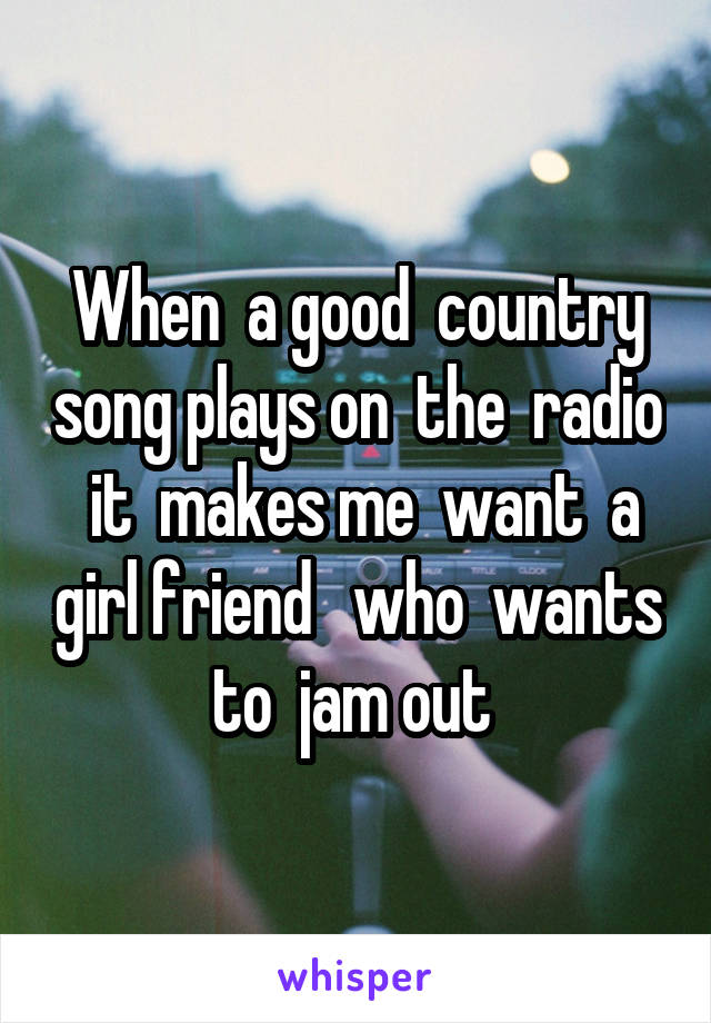 When  a good  country song plays on  the  radio  it  makes me  want  a girl friend   who  wants to  jam out 