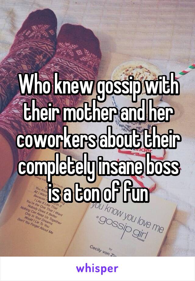 Who knew gossip with their mother and her coworkers about their completely insane boss is a ton of fun