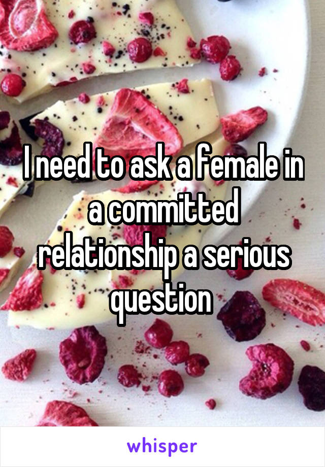 I need to ask a female in a committed relationship a serious question 