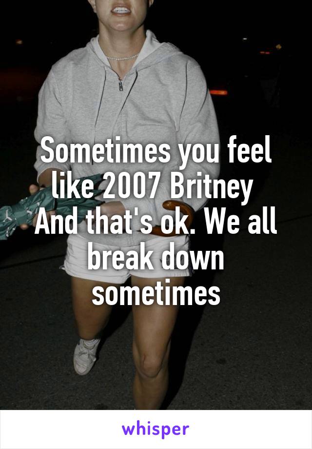 Sometimes you feel like 2007 Britney 
And that's ok. We all break down sometimes