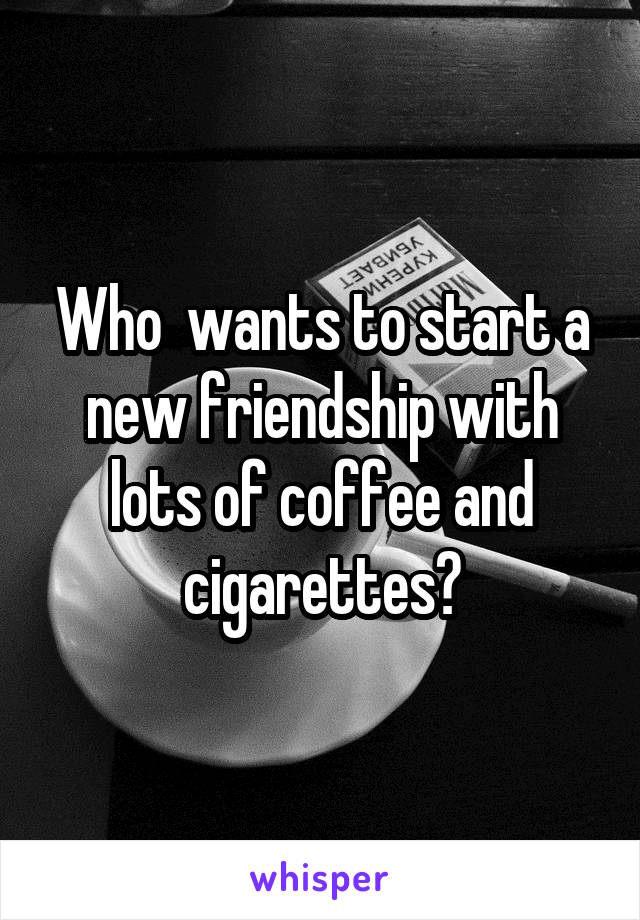 Who  wants to start a new friendship with lots of coffee and cigarettes?