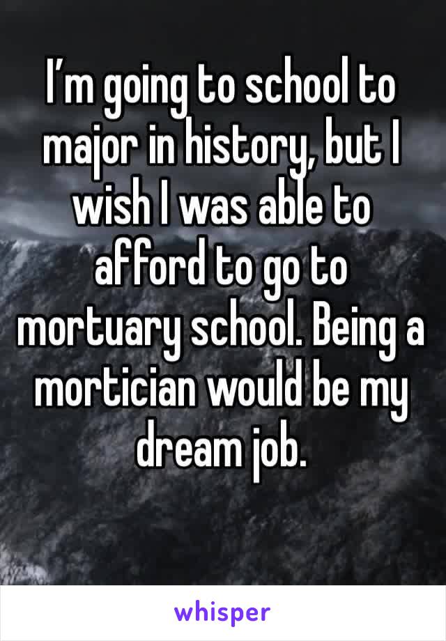 I’m going to school to major in history, but I wish I was able to afford to go to mortuary school. Being a mortician would be my dream job.