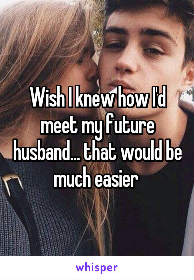 Wish I knew how I'd meet my future husband... that would be much easier 