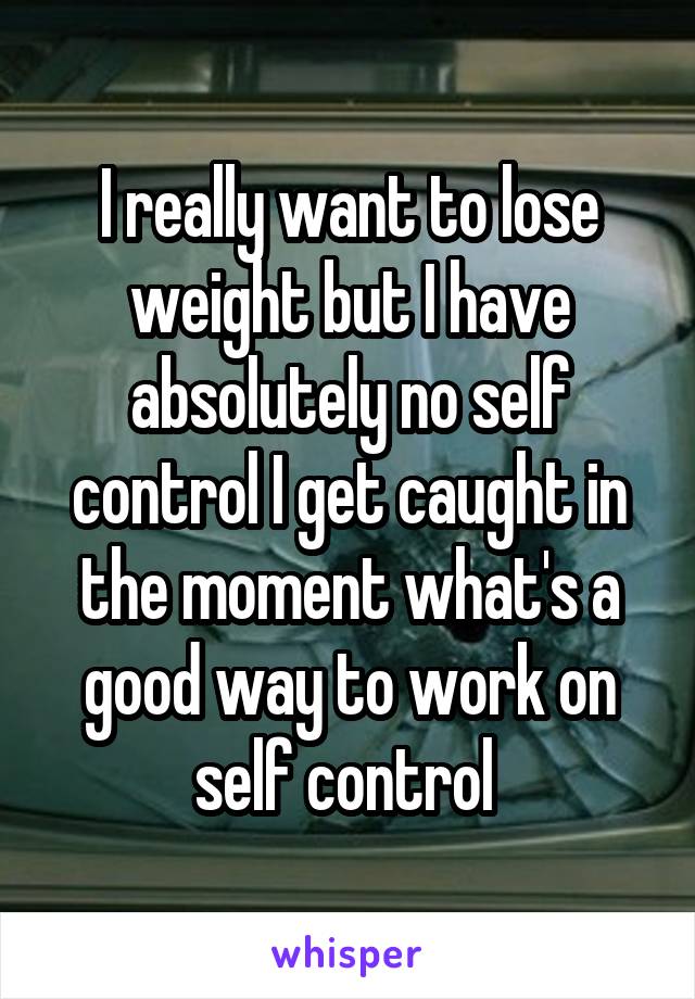 I really want to lose weight but I have absolutely no self control I get caught in the moment what's a good way to work on self control 
