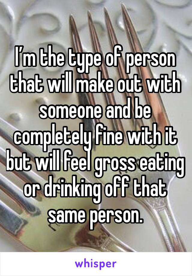 I’m the type of person that will make out with someone and be completely fine with it but will feel gross eating or drinking off that same person. 