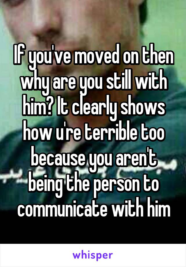 If you've moved on then why are you still with him? It clearly shows how u're terrible too because you aren't being the person to communicate with him