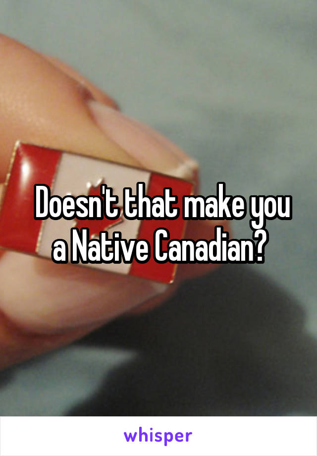  Doesn't that make you a Native Canadian?