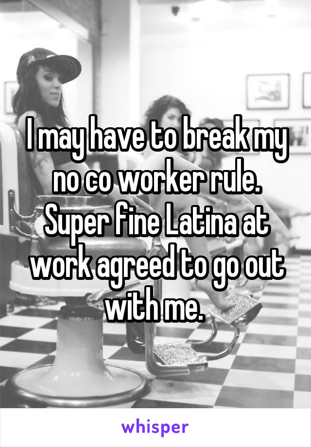 I may have to break my no co worker rule. Super fine Latina at work agreed to go out with me. 