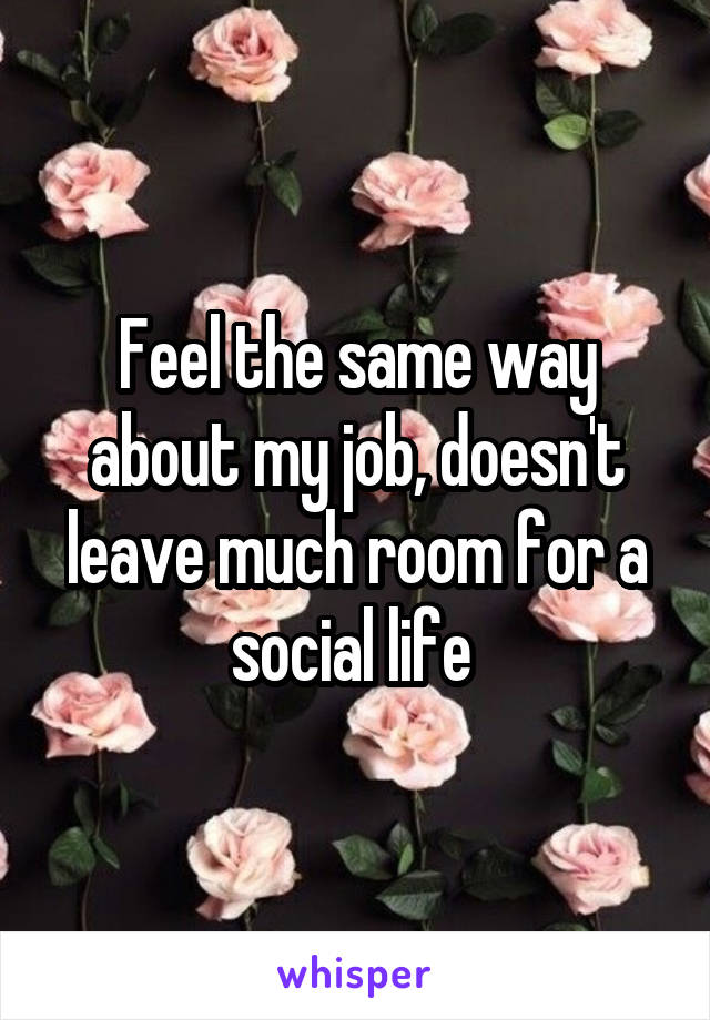 Feel the same way about my job, doesn't leave much room for a social life 