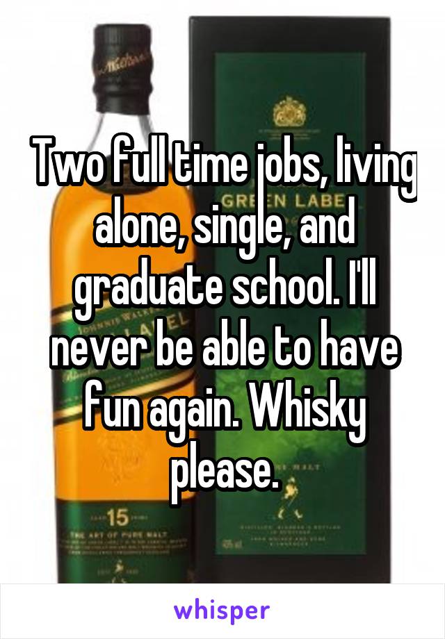 Two full time jobs, living alone, single, and graduate school. I'll never be able to have fun again. Whisky please.