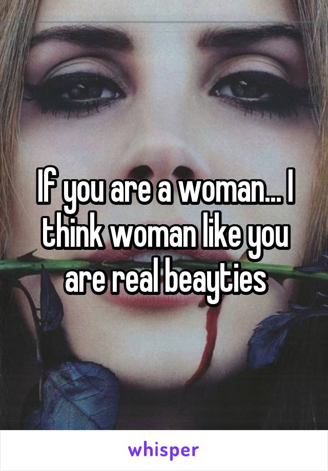 If you are a woman... I think woman like you are real beayties