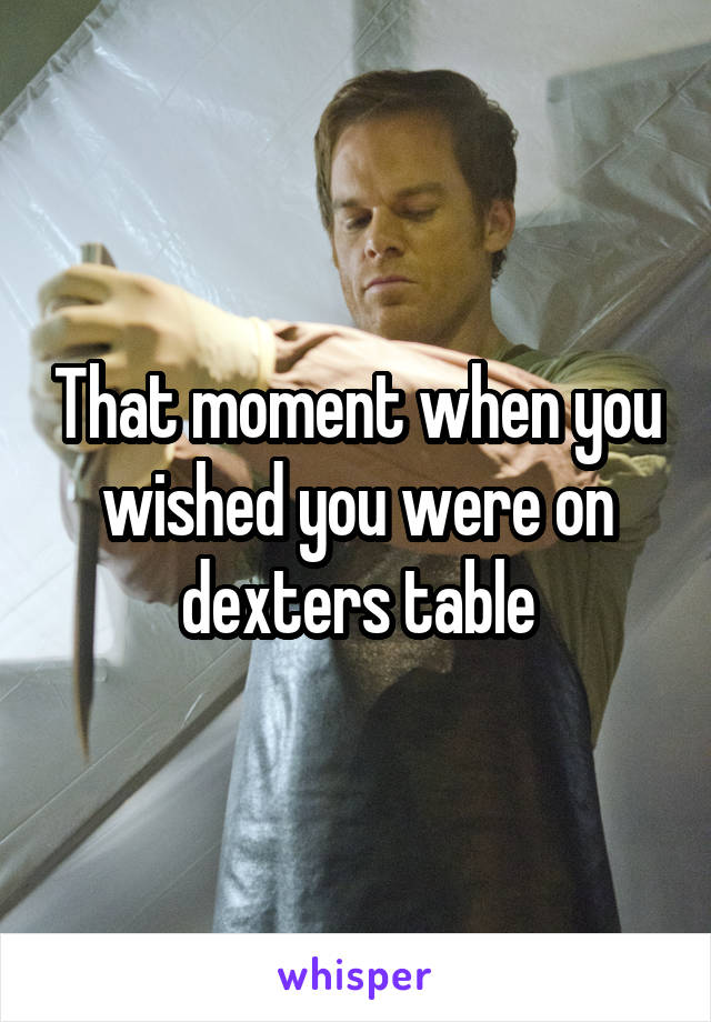 That moment when you wished you were on dexters table