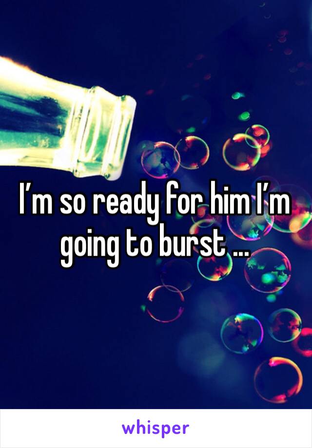 I’m so ready for him I’m going to burst ...