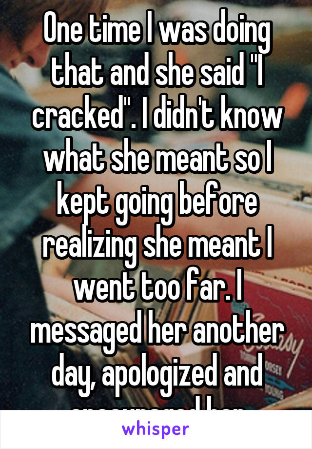 One time I was doing that and she said "I cracked". I didn't know what she meant so I kept going before realizing she meant I went too far. I messaged her another day, apologized and encouraged her