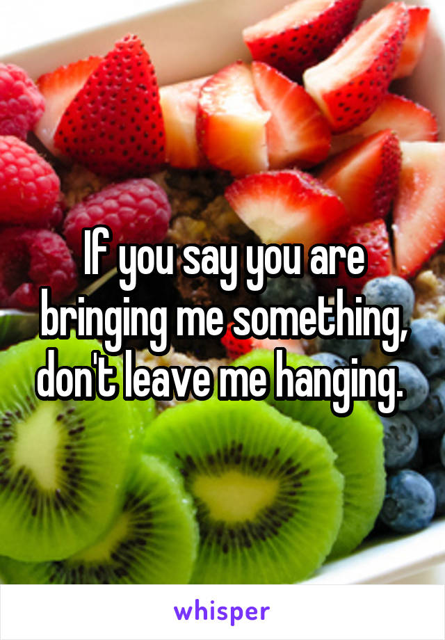 If you say you are bringing me something, don't leave me hanging. 