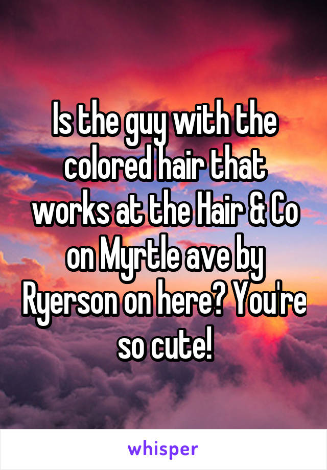Is the guy with the colored hair that works at the Hair & Co on Myrtle ave by Ryerson on here? You're so cute!