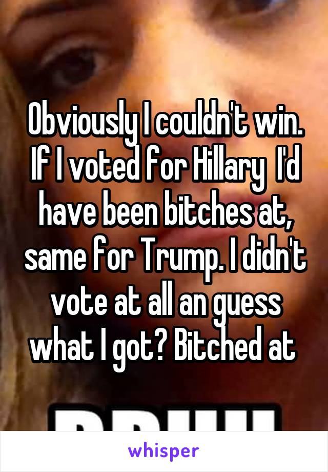 Obviously I couldn't win. If I voted for Hillary  I'd have been bitches at, same for Trump. I didn't vote at all an guess what I got? Bitched at 